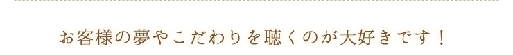 お客様の夢やこだわりを聴くのが大好きです！